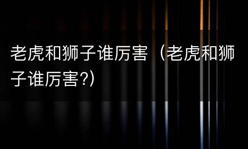 老虎和狮子谁厉害（老虎和狮子谁厉害?）