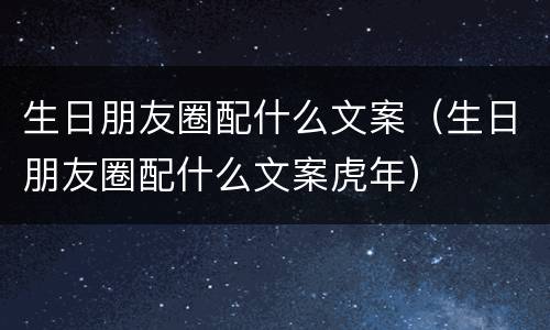 生日朋友圈配什么文案（生日朋友圈配什么文案虎年）