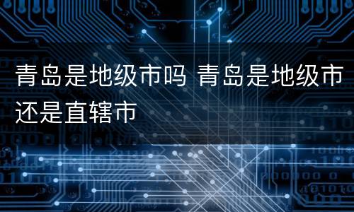 青岛是地级市吗 青岛是地级市还是直辖市
