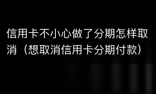 信用卡不小心做了分期怎样取消（想取消信用卡分期付款）