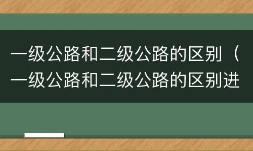 一级公路和二级公路的区别（一级公路和二级公路的区别进项税抵扣）