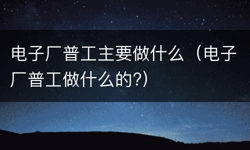 电子厂普工主要做什么（电子厂普工做什么的?）
