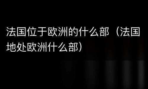 法国位于欧洲的什么部（法国地处欧洲什么部）