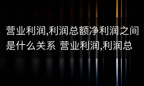 营业利润,利润总额净利润之间是什么关系 营业利润,利润总额,净利润之间的关系
