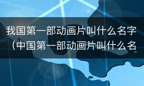 我国第一部动画片叫什么名字（中国第一部动画片叫什么名）