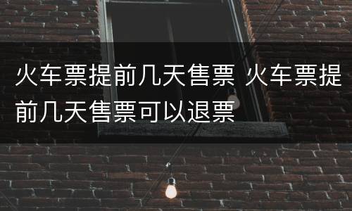 火车票提前几天售票 火车票提前几天售票可以退票
