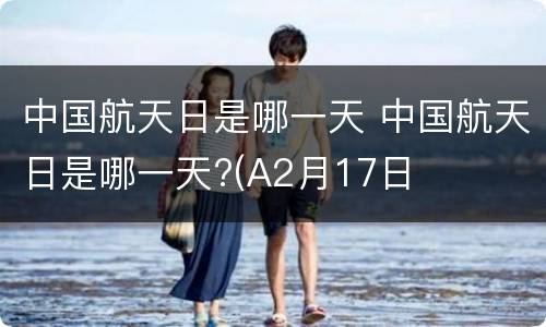 中国航天日是哪一天 中国航天日是哪一天?(A2月17日