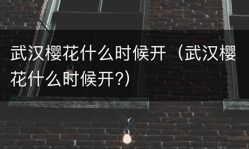 武汉樱花什么时候开（武汉樱花什么时候开?）