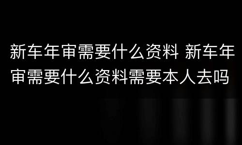 新车年审需要什么资料 新车年审需要什么资料需要本人去吗