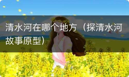 清水河在哪个地方（探清水河故事原型）