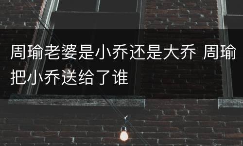 周瑜老婆是小乔还是大乔 周瑜把小乔送给了谁