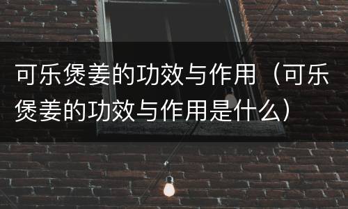 可乐煲姜的功效与作用（可乐煲姜的功效与作用是什么）