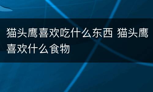 猫头鹰喜欢吃什么东西 猫头鹰喜欢什么食物