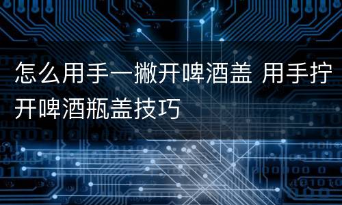 怎么用手一撇开啤酒盖 用手拧开啤酒瓶盖技巧