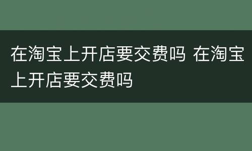 在淘宝上开店要交费吗 在淘宝上开店要交费吗