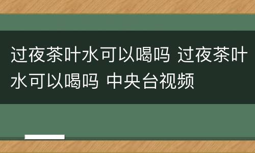 过夜茶叶水可以喝吗 过夜茶叶水可以喝吗 中央台视频