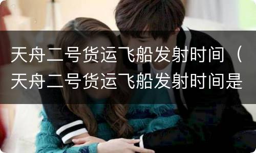 天舟二号货运飞船发射时间（天舟二号货运飞船发射时间是几点）