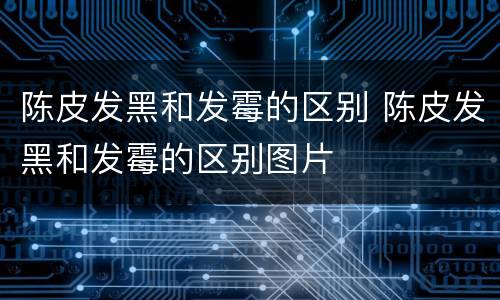 陈皮发黑和发霉的区别 陈皮发黑和发霉的区别图片