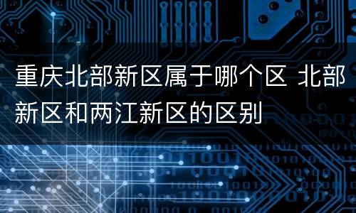 重庆北部新区属于哪个区 北部新区和两江新区的区别