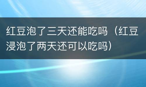 红豆泡了三天还能吃吗（红豆浸泡了两天还可以吃吗）