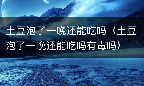 土豆泡了一晚还能吃吗（土豆泡了一晚还能吃吗有毒吗）