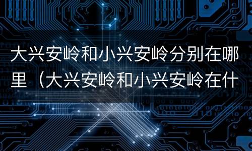 大兴安岭和小兴安岭分别在哪里（大兴安岭和小兴安岭在什么地方）