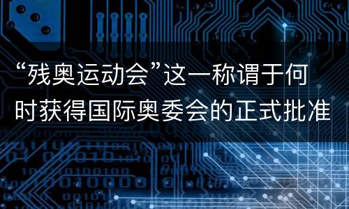 “残奥运动会”这一称谓于何时获得国际奥委会的正式批准？ 残奥运动会2021