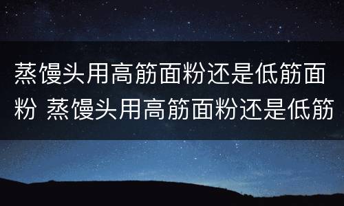 蒸馒头用高筋面粉还是低筋面粉 蒸馒头用高筋面粉还是低筋面粉还是中筋面粉好