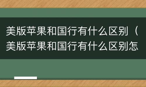 美版苹果和国行有什么区别（美版苹果和国行有什么区别怎么看）