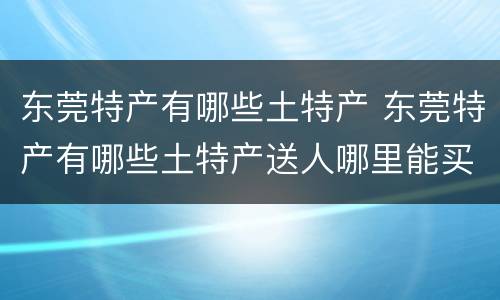 东莞特产有哪些土特产 东莞特产有哪些土特产送人哪里能买到广东特产