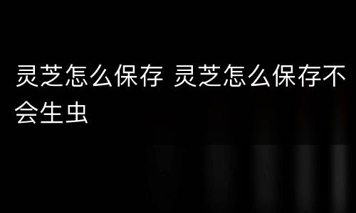 灵芝怎么保存 灵芝怎么保存不会生虫