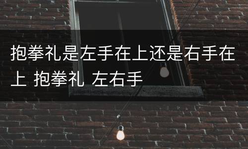 抱拳礼是左手在上还是右手在上 抱拳礼 左右手