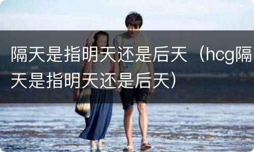 隔天是指明天还是后天（hcg隔天是指明天还是后天）