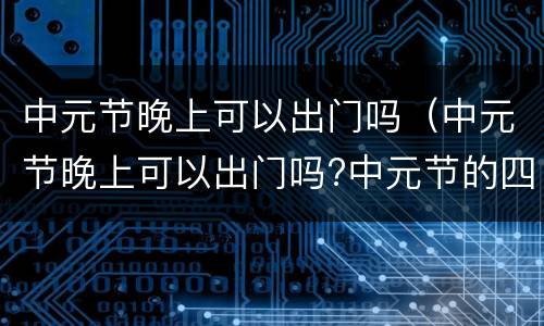 中元节晚上可以出门吗（中元节晚上可以出门吗?中元节的四大 !!）