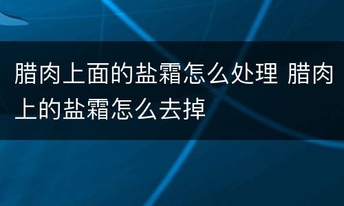 腊肉上面的盐霜怎么处理 腊肉上的盐霜怎么去掉