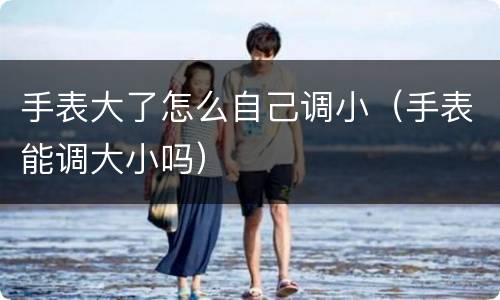手表大了怎么自己调小（手表能调大小吗）