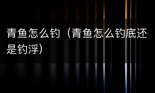 青鱼怎么钓（青鱼怎么钓底还是钓浮）