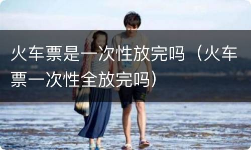 火车票是一次性放完吗（火车票一次性全放完吗）