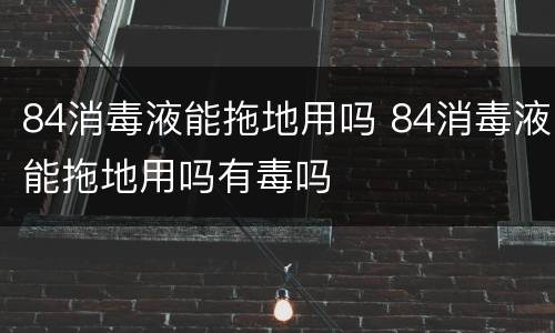 84消毒液能拖地用吗 84消毒液能拖地用吗有毒吗