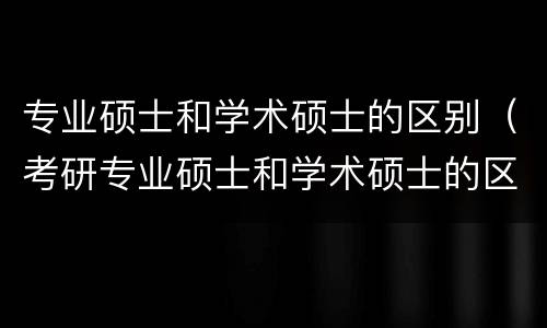 专业硕士和学术硕士的区别（考研专业硕士和学术硕士的区别）