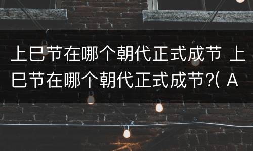 上巳节在哪个朝代正式成节 上巳节在哪个朝代正式成节?( A魏晋B唐代