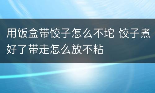 用饭盒带饺子怎么不坨 饺子煮好了带走怎么放不粘