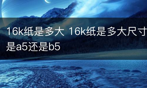 16k纸是多大 16k纸是多大尺寸是a5还是b5