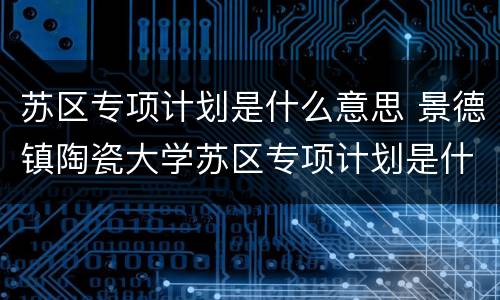 苏区专项计划是什么意思 景德镇陶瓷大学苏区专项计划是什么意思