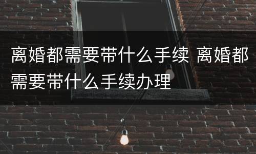 离婚都需要带什么手续 离婚都需要带什么手续办理