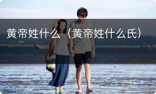 黄帝姓什么（黄帝姓什么氏）