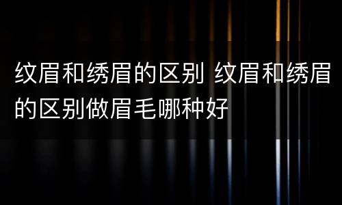 纹眉和绣眉的区别 纹眉和绣眉的区别做眉毛哪种好