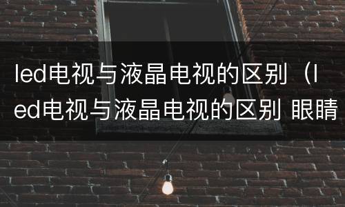 led电视与液晶电视的区别（led电视与液晶电视的区别 眼睛）