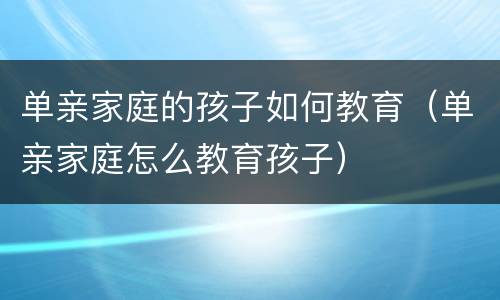 单亲家庭的孩子如何教育（单亲家庭怎么教育孩子）