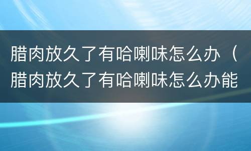 腊肉放久了有哈喇味怎么办（腊肉放久了有哈喇味怎么办能吃吗）
